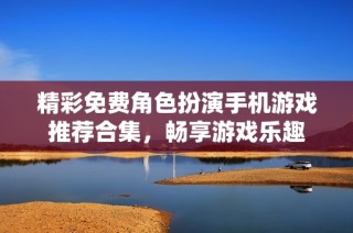 精彩免费角色扮演手机游戏推荐合集，畅享游戏乐趣
