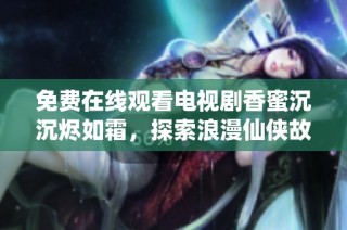 免费在线观看电视剧香蜜沉沉烬如霜，探索浪漫仙侠故事的魅力与深度