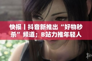 快报丨抖音新推出“好物秒杀”频道；B站力推年轻人内容创作