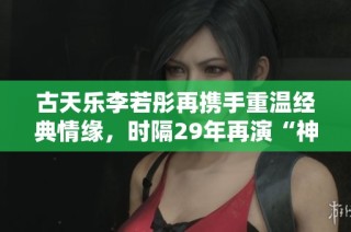 古天乐李若彤再携手重温经典情缘，时隔29年再演“神雕 CP”！