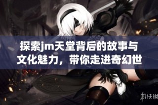 探索jm天堂背后的故事与文化魅力，带你走进奇幻世界