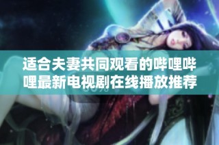 适合夫妻共同观看的哔哩哔哩最新电视剧在线播放推荐大全