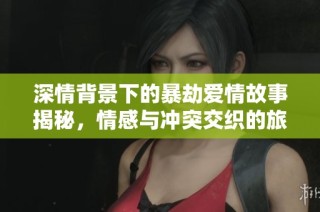 深情背景下的暴劫爱情故事揭秘，情感与冲突交织的旅程