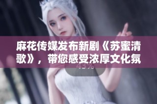 麻花传媒发布新剧《苏蜜清歌》，带您感受浓厚文化氛围