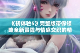 《初体验5》完整版带你领略全新冒险与情感交织的精彩故事