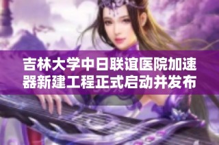 吉林大学中日联谊医院加速器新建工程正式启动并发布公开招标通知
