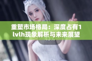 重塑市场格局：深度占有1lvlh现象解析与未来展望