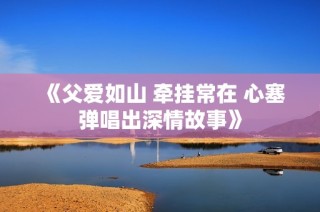 《父爱如山 牵挂常在 心塞弹唱出深情故事》