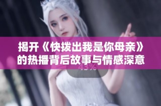揭开《快拨出我是你母亲》的热播背后故事与情感深意