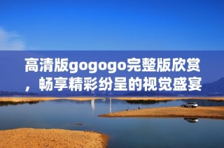 高清版gogogo完整版欣赏，畅享精彩纷呈的视觉盛宴