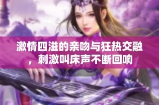激情四溢的亲吻与狂热交融，刺激叫床声不断回响