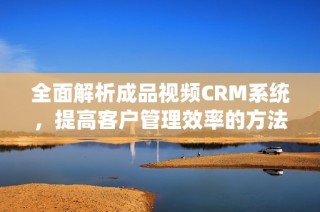 全面解析成品视频CRM系统，提高客户管理效率的方法
