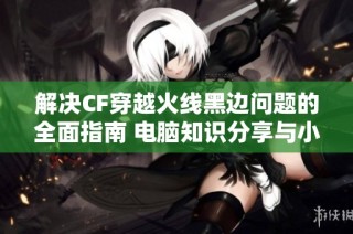 解决CF穿越火线黑边问题的全面指南 电脑知识分享与小技巧介绍