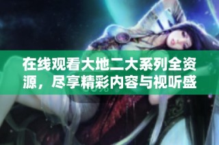 在线观看大地二大系列全资源，尽享精彩内容与视听盛宴