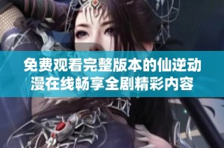免费观看完整版本的仙逆动漫在线畅享全剧精彩内容