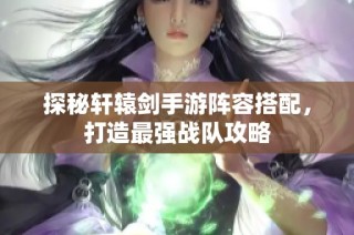 探秘轩辕剑手游阵容搭配，打造最强战队攻略