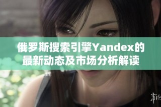 俄罗斯搜索引擎Yandex的最新动态及市场分析解读