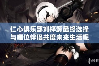 仁心俱乐部刘梓懿最终选择与哪位伴侣共度未来生活呢
