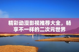 精彩动漫影视推荐大全，畅享不一样的二次元世界