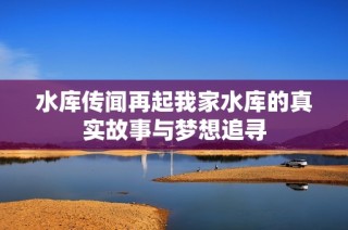 水库传闻再起我家水库的真实故事与梦想追寻