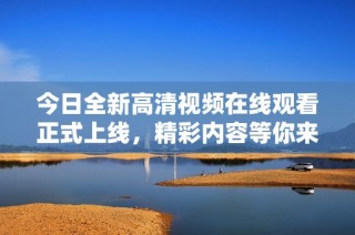 今日全新高清视频在线观看正式上线，精彩内容等你来观看