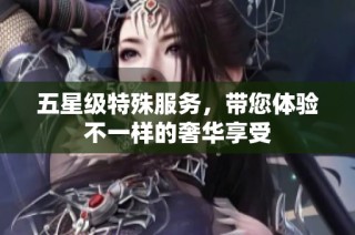 五星级特殊服务，带您体验不一样的奢华享受