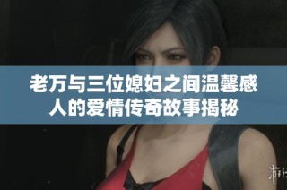 老万与三位媳妇之间温馨感人的爱情传奇故事揭秘