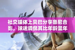 社交媒体上贝巴分享鲁尼合影，球迷调侃其比年龄显年轻
