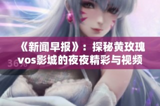 《新闻早报》：探秘黄玫瑰vos影城的夜夜精彩与视频乐趣