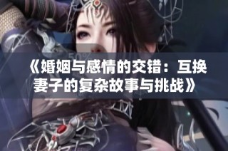 《婚姻与感情的交错：互换妻子的复杂故事与挑战》