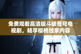 免费观看高清版斗破苍穹电视剧，畅享樱桃独家内容