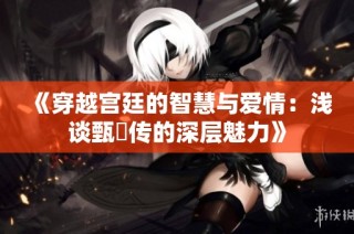 《穿越宫廷的智慧与爱情：浅谈甄嬛传的深层魅力》