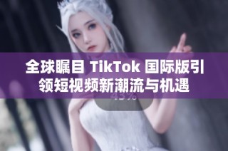 全球瞩目 TikTok 国际版引领短视频新潮流与机遇