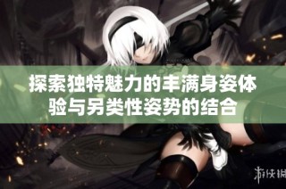 探索独特魅力的丰满身姿体验与另类性姿势的结合