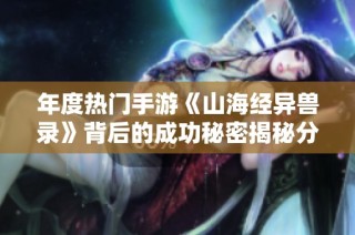 年度热门手游《山海经异兽录》背后的成功秘密揭秘分析