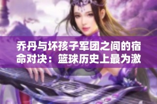 乔丹与坏孩子军团之间的宿命对决：篮球历史上最为激烈的防守较量