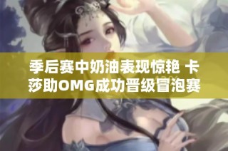季后赛中奶油表现惊艳 卡莎助OMG成功晋级冒泡赛