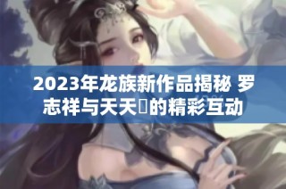 2023年龙族新作品揭秘 罗志祥与天天奭的精彩互动