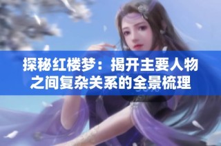探秘红楼梦：揭开主要人物之间复杂关系的全景梳理