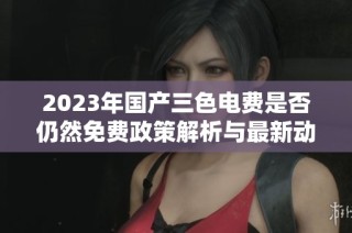2023年国产三色电费是否仍然免费政策解析与最新动态