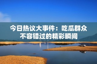 今日热议大事件：吃瓜群众不容错过的精彩瞬间