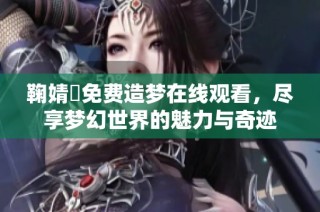 鞠婧祎免费造梦在线观看，尽享梦幻世界的魅力与奇迹