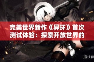 完美世界新作《异环》首次测试体验：探索开放世界的独特魅力与面临的挑战