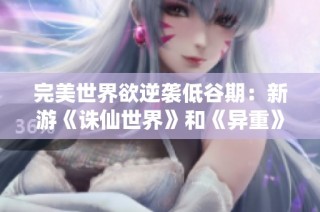 完美世界欲逆袭低谷期：新游《诛仙世界》和《异重》能否带来转机与辉煌