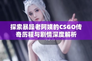 探索暴躁老阿姨的CSGO传奇历程与剧情深度解析