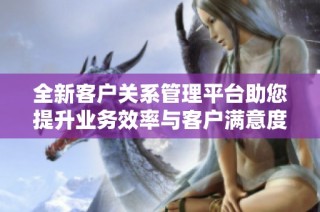 全新客户关系管理平台助您提升业务效率与客户满意度