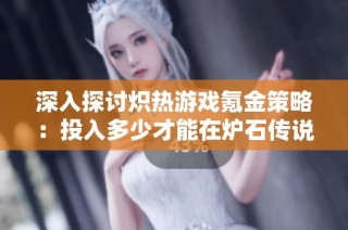 深入探讨炽热游戏氪金策略：投入多少才能在炉石传说中赢得尊重与地位