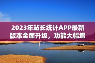 2023年站长统计APP最新版本全面升级，功能大幅增强