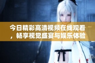 今日精彩高清视频在线观看，畅享视觉盛宴与娱乐体验的最佳选择