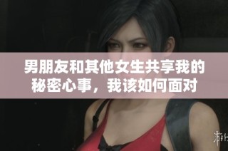 男朋友和其他女生共享我的秘密心事，我该如何面对